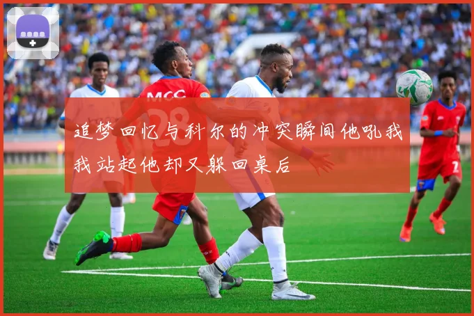 追梦回忆与科尔的冲突瞬间他吼我我站起他却又躲回桌后
