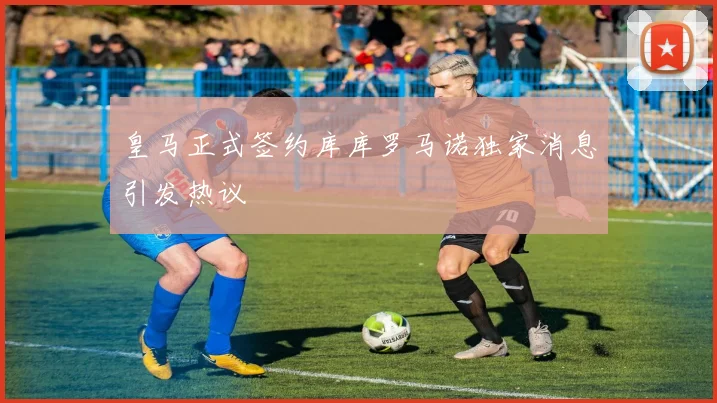 皇马正式签约库库罗马诺独家消息引发热议