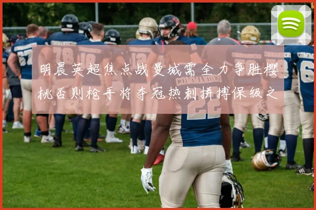 明晨英超焦点战曼城需全力争胜樱桃否则枪手将夺冠热刺拼搏保级之路