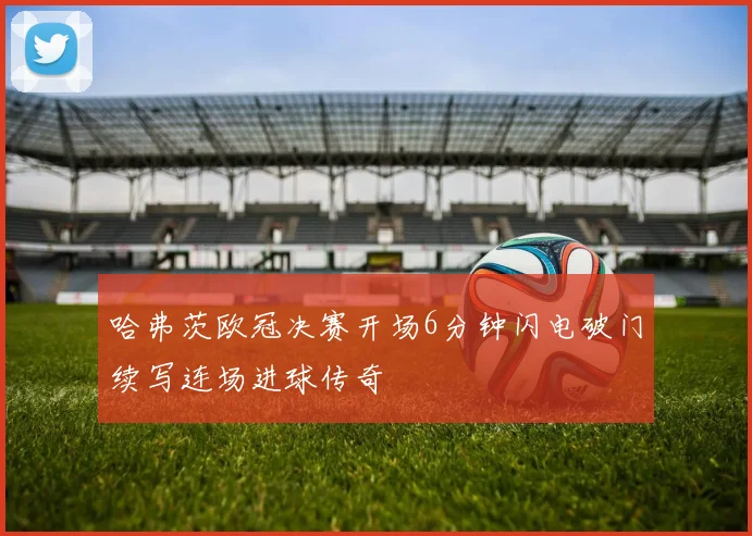 哈弗茨欧冠决赛开场6分钟闪电破门续写连场进球传奇