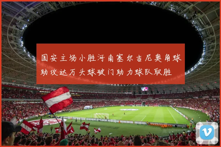 国安主场小胜河南塞尔吉尼奥角球助攻达万头球破门助力球队取胜