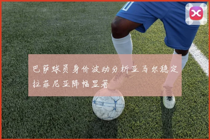 巴萨球员身价波动分析亚马尔稳定拉菲尼亚降幅显著