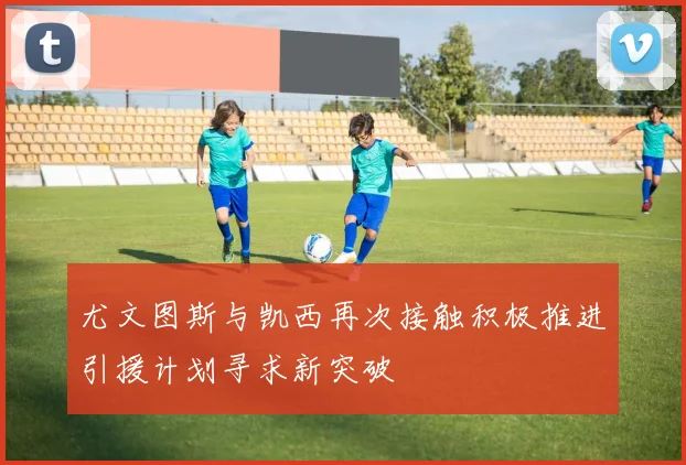 尤文图斯与凯西再次接触积极推进引援计划寻求新突破