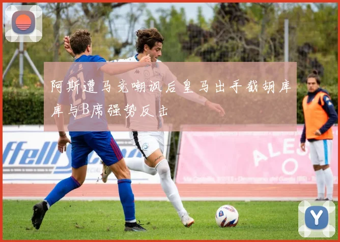 阿斯遭马竞嘲讽后皇马出手截胡库库与B席强势反击