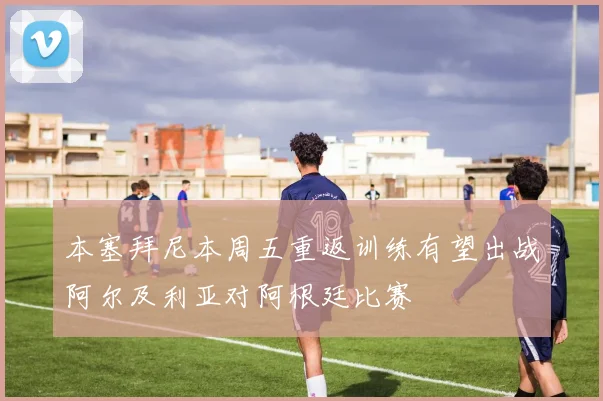 本塞拜尼本周五重返训练有望出战阿尔及利亚对阿根廷比赛