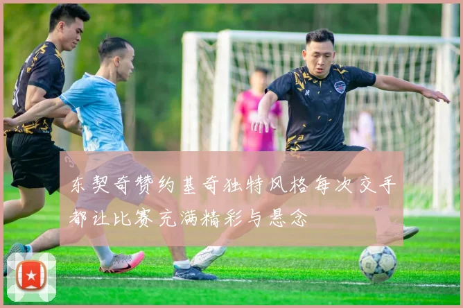 东契奇赞约基奇独特风格每次交手都让比赛充满精彩与悬念